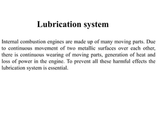 Internal combustion engines are made up of many moving parts. Due
to continuous movement of two metallic surfaces over each other,
there is continuous wearing of moving parts, generation of heat and
loss of power in the engine. To prevent all these harmful effects the
lubrication system is essential.
Lubrication system
 