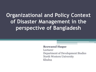 Organizational and Policy Context
of Disaster Management in the
perspective of Bangladesh
Rezwanul Haque
Lecturer
Department of Development Studies
North Western University
Khulna
 