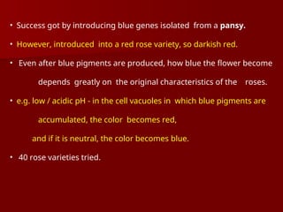 • Success got by introducing blue genes isolated from a pansy.
• However, introduced into a red rose variety, so darkish red.
• Even after blue pigments are produced, how blue the flower become
depends greatly on the original characteristics of the roses.
• e.g. low / acidic pH - in the cell vacuoles in which blue pigments are
accumulated, the color becomes red,
and if it is neutral, the color becomes blue.
• 40 rose varieties tried.
 