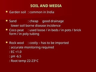 SOIL AND MEDIA
SOIL AND MEDIA
 Garden soil
Garden soil : common in India
: common in India
 Sand
Sand : cheap good drainage
: cheap good drainage
lower soil borne disease incidence
lower soil borne disease incidence
 Coco peat
Coco peat : used loose / in beds / in pots / brick
: used loose / in beds / in pots / brick
form / in poly tubing
form / in poly tubing
 Rock wool
Rock wool : costly – has to be imported
: costly – has to be imported
: accurate monitoring required
: accurate monitoring required
: EC <1.0
: EC <1.0
: pH -6.5
: pH -6.5
: Root temp 22-23
: Root temp 22-230
0
C
C
 