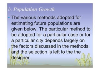 b.b. Population GrowthPopulation Growth
• The various methods adopted for
estimating future populations are
given below. The particular method to
be adopted for a particular case or forbe adopted for a particular case or for
a particular city depends largely on
the factors discussed in the methods,
and the selection is left to the the
designer.
 
