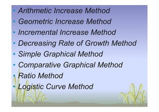 • Arithmetic Increase Method
• Geometric Increase Method
• Incremental Increase Method
• Decreasing Rate of Growth Method
• Simple Graphical Method• Simple Graphical Method
• Comparative Graphical Method
• Ratio Method
• Logistic Curve Method
 