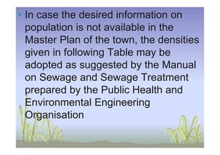 • In case the desired information on
population is not available in the
Master Plan of the town, the densities
given in following Table may be
adopted as suggested by the Manual
on Sewage and Sewage Treatmenton Sewage and Sewage Treatment
prepared by the Public Health and
Environmental Engineering
Organisation
 