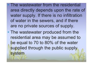• The wastewater from the residential
area directly depends upon the rate of
water supply. If there is no infiltration
of water in the sewers, and if there
are no private sources of supply.
• The wastewater produced from the• The wastewater produced from the
residential area may be assumed to
be equal to 70 to 80% of the water
supplied through the public supply
system
 