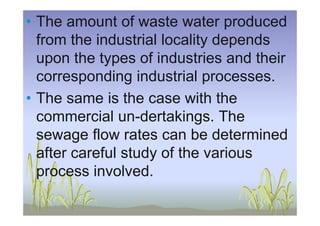 • The amount of waste water produced
from the industrial locality depends
upon the types of industries and their
corresponding industrial processes.
• The same is the case with the
commercial un-dertakings. Thecommercial un-dertakings. The
sewage flow rates can be determined
after careful study of the various
process involved.
 