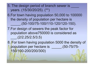 5. The design period of branch sewer is ____
years. (15/30/20/25). (**)
6.For town having population 50,000 to 100000
the density of population per hectare is
_____.(50-100/75-100/110-120/120-150).
7.For design of sewers the peak factor for
population above750000 is considered aspopulation above750000 is considered as
___.(2/2.25/2.5/3.5)
8. For town having population 5000 the density of
population per hectare is _____.(50-75/75-
150/100-200/200/300)
 