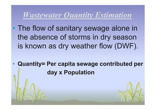 Wastewater Quantity EstimationWastewater Quantity Estimation
• The flow of sanitary sewage alone in
the absence of storms in dry season
is known as dry weather flow (DWF).
• Quantity= Per capita sewage contributed per
day x Population
 