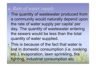 a. Rate of water supplya. Rate of water supply
• The quantity of wastewater produced from
a community would naturally depend upon
the rate of water supply per capita' per
day. The quantity of wastewater entering
the sewers would be less than the totalthe sewers would be less than the total
quantity of water supplied.
• This is because of the fact that water is
lost in domestic consumption (i.e. cooking
etc.), evaporation, lawn sprinkling, fire
fighting, industrial consumption etc.
 