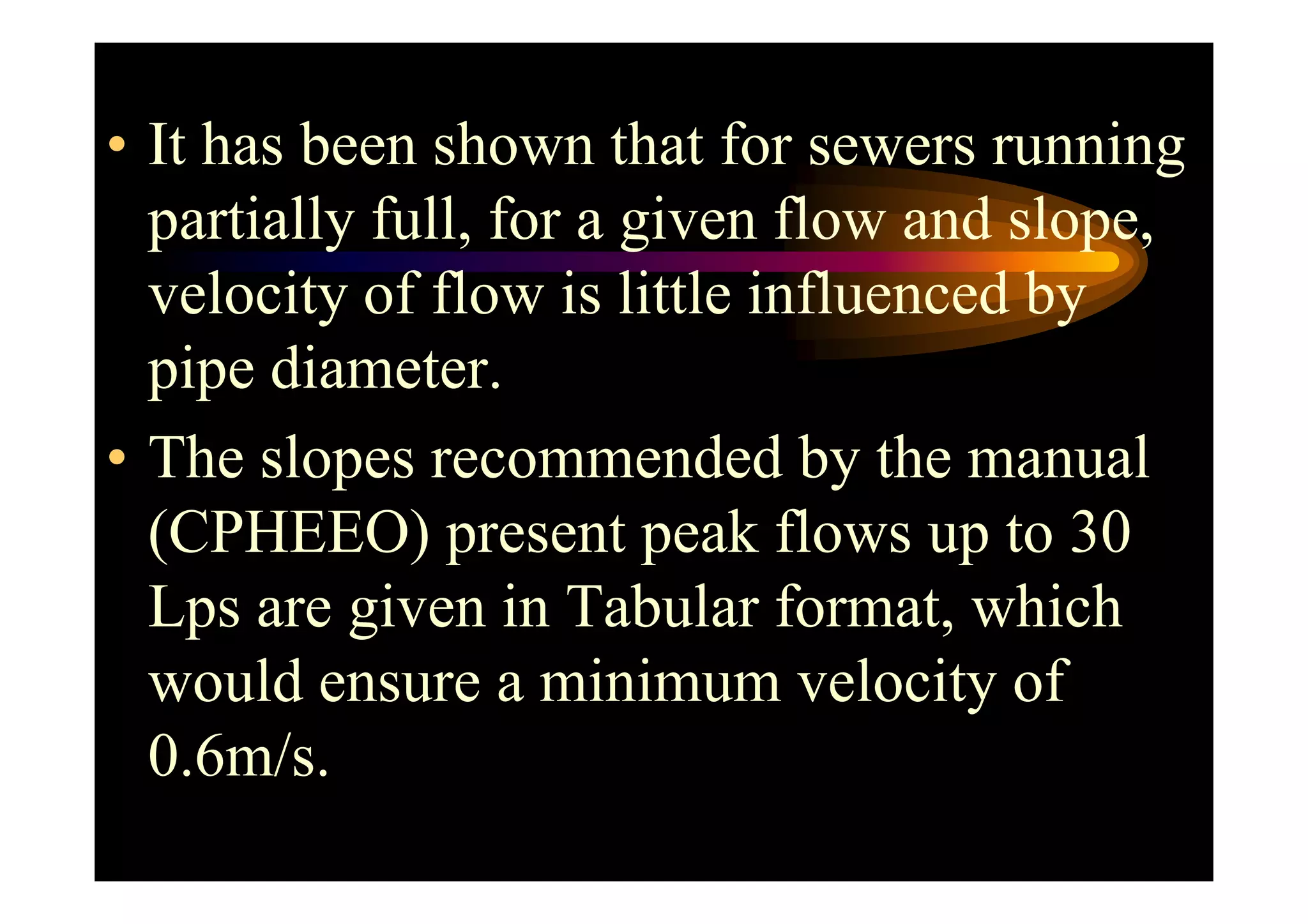 • It has been shown that for sewers running
partially full, for a given flow and slope,
velocity of flow is little influenced by
pipe diameter.
• The slopes recommended by the manual• The slopes recommended by the manual
(CPHEEO) present peak flows up to 30
Lps are given in Tabular format, which
would ensure a minimum velocity of
0.6m/s.
 