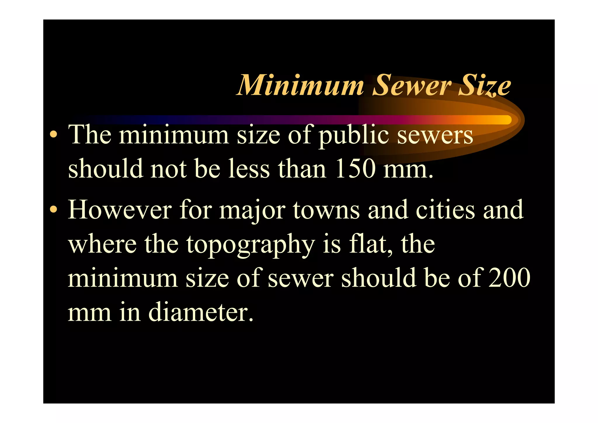 Minimum Sewer Size
• The minimum size of public sewers
should not be less than 150 mm.
• However for major towns and cities and• However for major towns and cities and
where the topography is flat, the
minimum size of sewer should be of 200
mm in diameter.
 