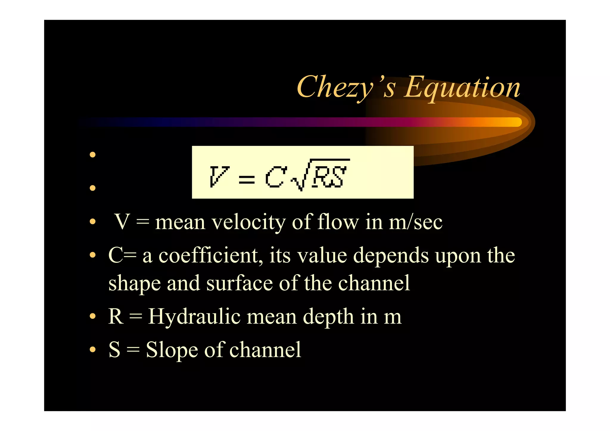 Chezy’s Equation
•
•
• V = mean velocity of flow in m/sec• V = mean velocity of flow in m/sec
• C= a coefficient, its value depends upon the
shape and surface of the channel
• R = Hydraulic mean depth in m
• S = Slope of channel
 