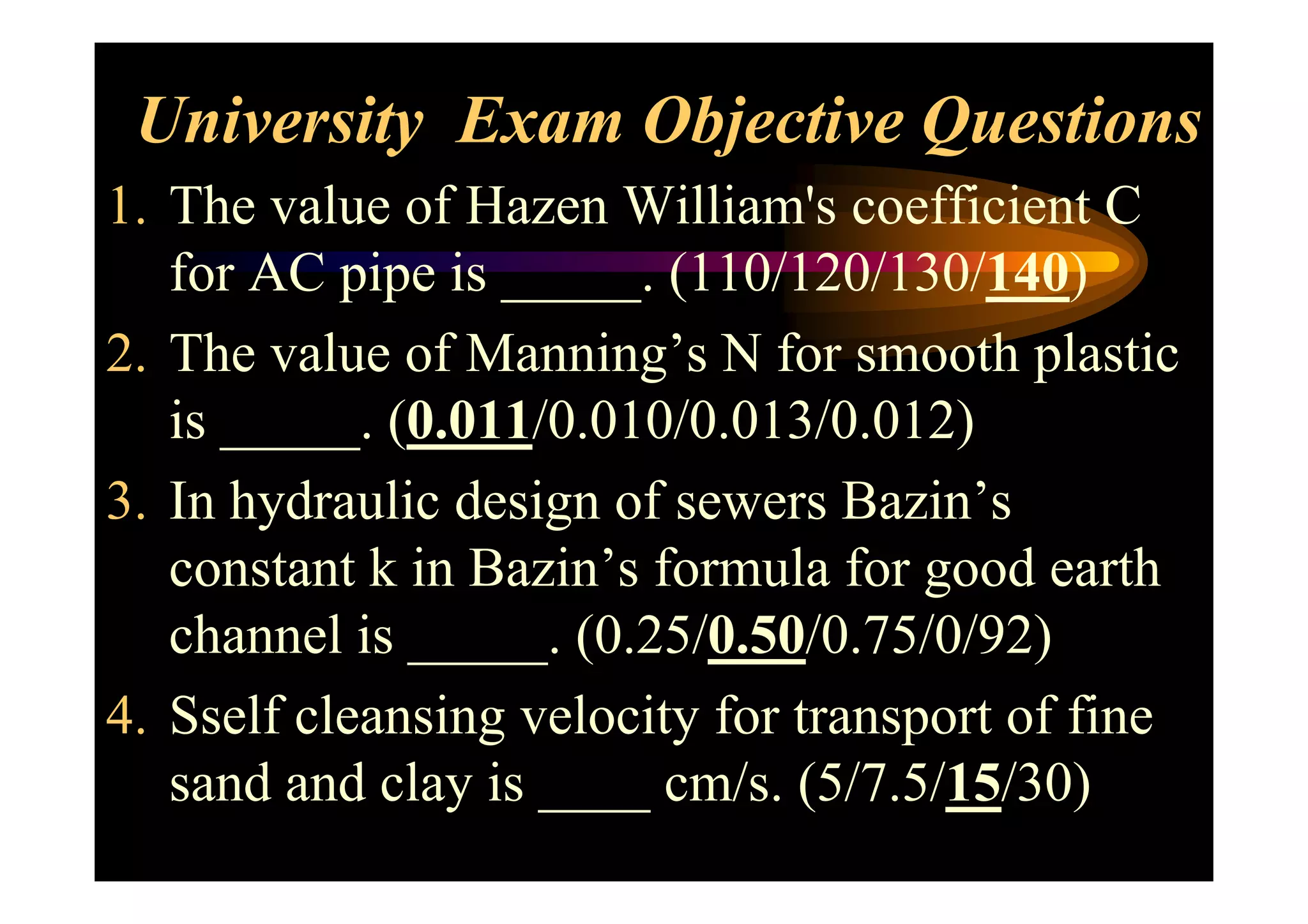 University Exam Objective Questions
1. The value of Hazen William's coefficient C
for AC pipe is _____. (110/120/130/140)
2. The value of Manning’s N for smooth plastic
is _____. (0.011/0.010/0.013/0.012)
3. In hydraulic design of sewers Bazin’s
constant k in Bazin’s formula for good earth
channel is _____. (0.25/0.50/0.75/0/92)
4. Sself cleansing velocity for transport of fine
sand and clay is ____ cm/s. (5/7.5/15/30)
 