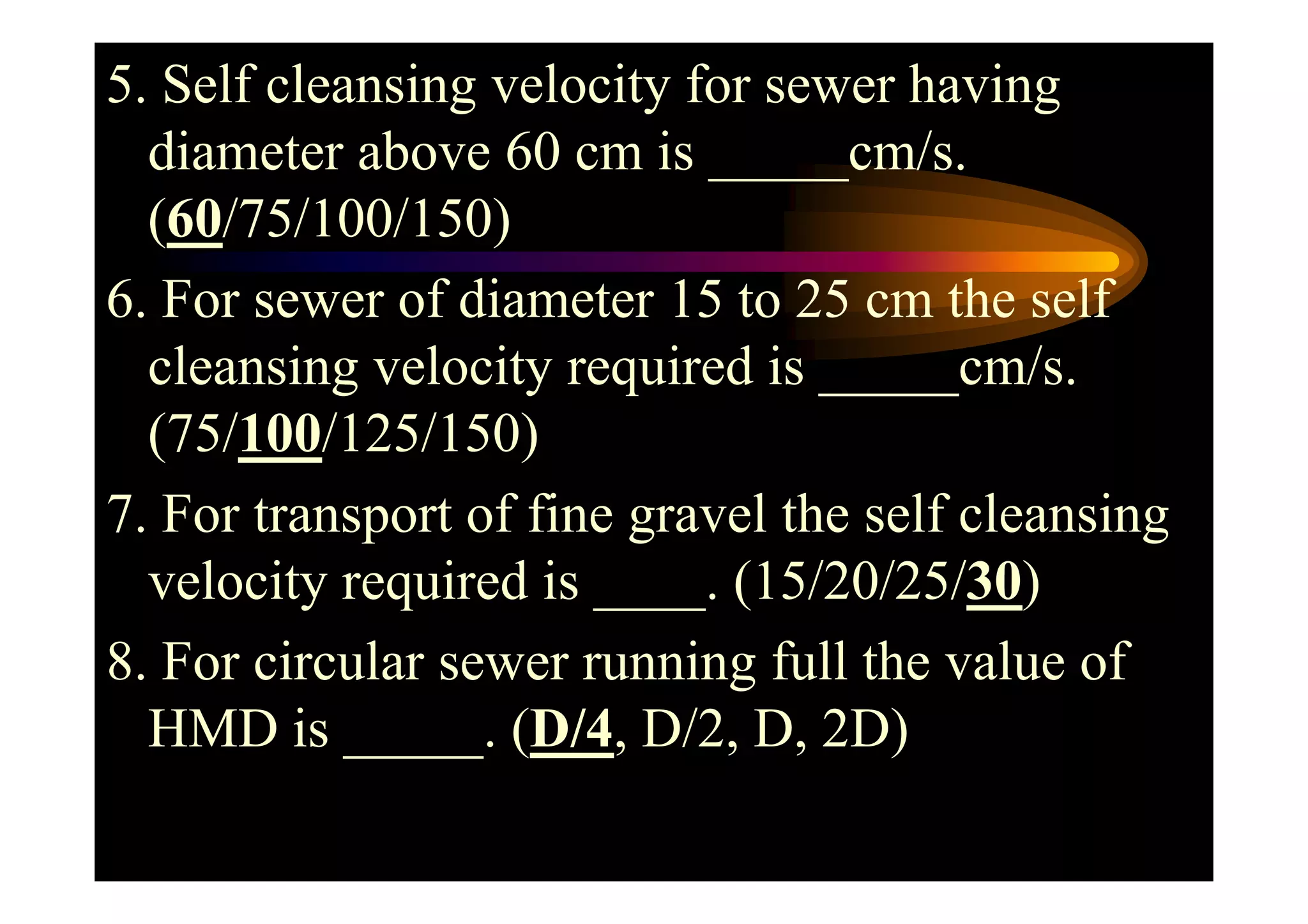 5. Self cleansing velocity for sewer having
diameter above 60 cm is _____cm/s.
(60/75/100/150)
6. For sewer of diameter 15 to 25 cm the self
cleansing velocity required is _____cm/s.
(75/100/125/150)(75/100/125/150)
7. For transport of fine gravel the self cleansing
velocity required is ____. (15/20/25/30)
8. For circular sewer running full the value of
HMD is _____. (D/4, D/2, D, 2D)
 