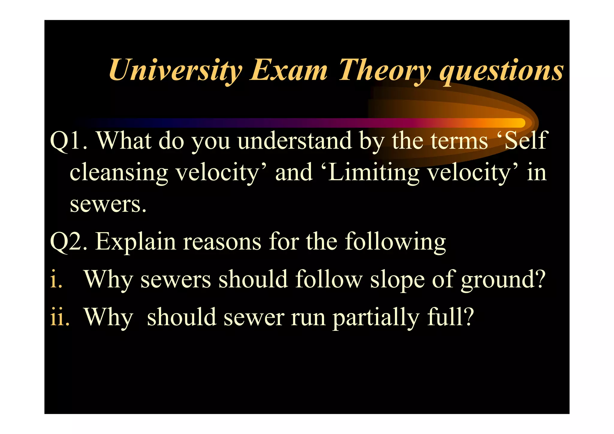 University Exam Theory questions
Q1. What do you understand by the terms ‘Self
cleansing velocity’ and ‘Limiting velocity’ in
sewers.sewers.
Q2. Explain reasons for the following
i. Why sewers should follow slope of ground?
ii. Why should sewer run partially full?
 