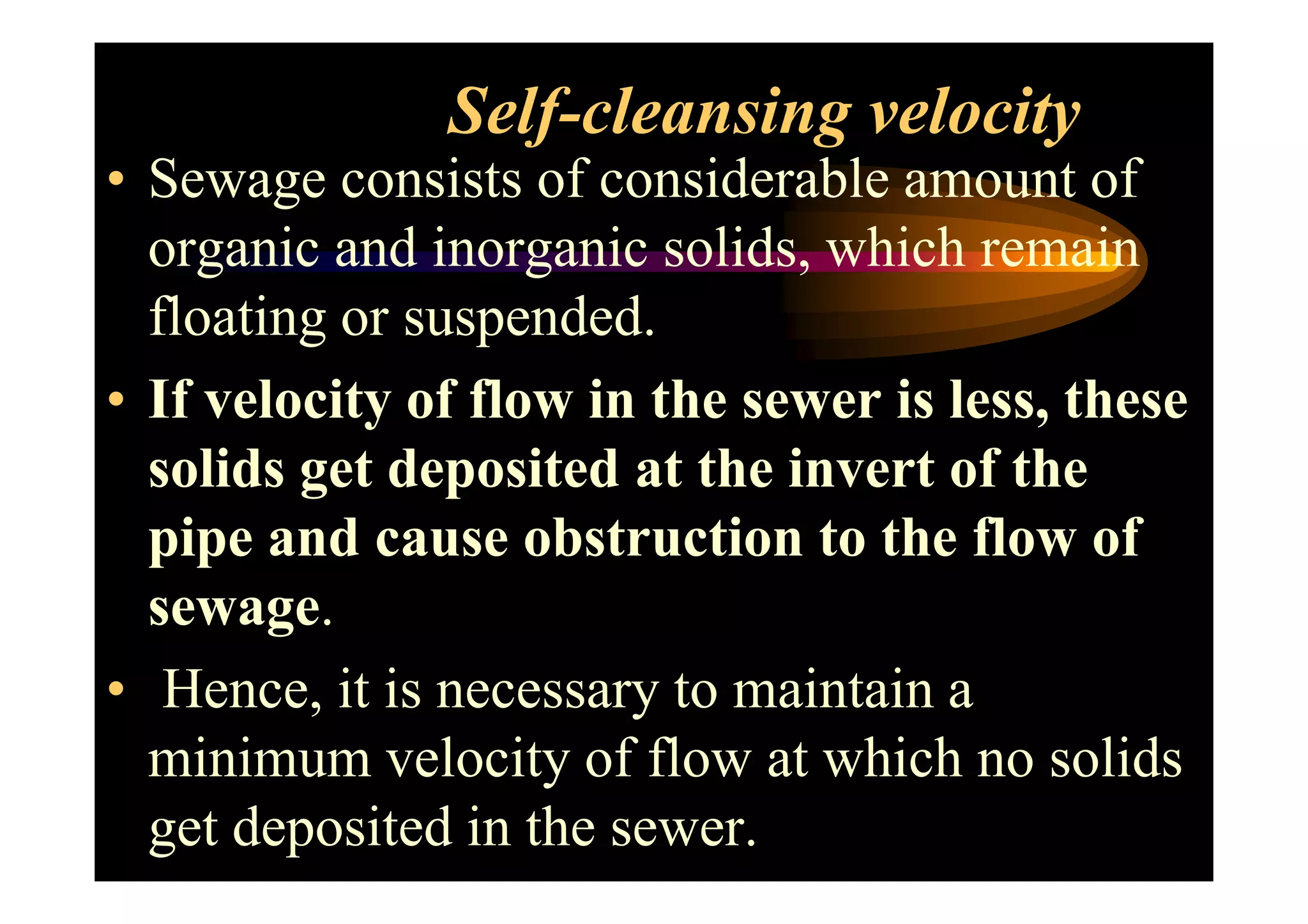 Self-cleansing velocity
• Sewage consists of considerable amount of
organic and inorganic solids, which remain
floating or suspended.
• If velocity of flow in the sewer is less, these
solids get deposited at the invert of thesolids get deposited at the invert of the
pipe and cause obstruction to the flow of
sewage.
• Hence, it is necessary to maintain a
minimum velocity of flow at which no solids
get deposited in the sewer.
 
