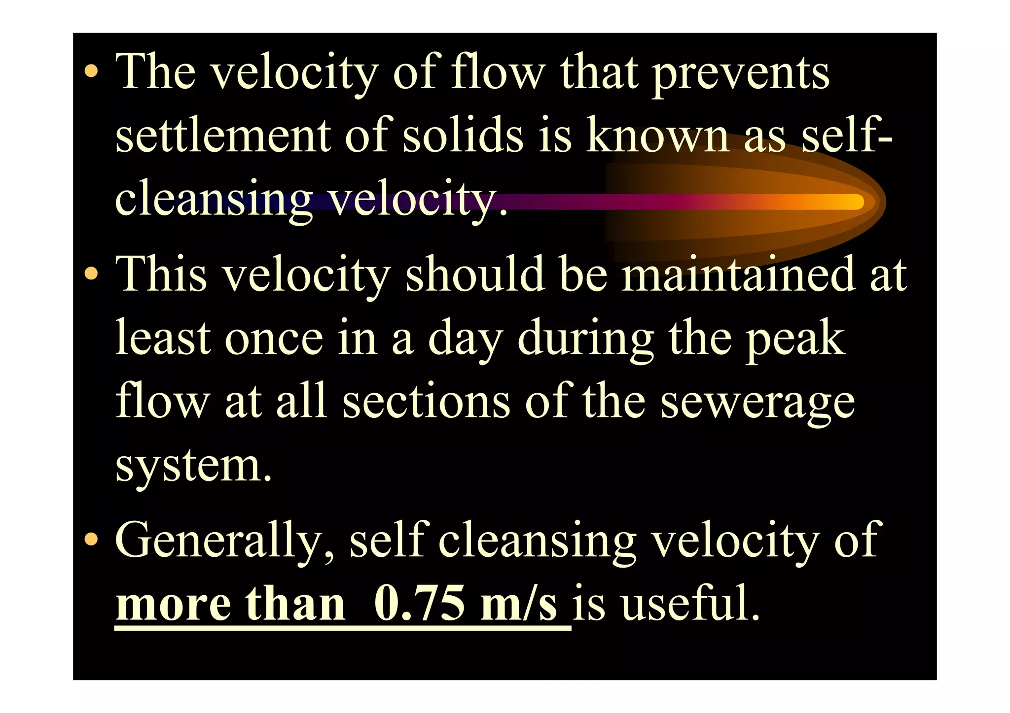 • The velocity of flow that prevents
settlement of solids is known as self-
cleansing velocity.
• This velocity should be maintained at
least once in a day during the peakleast once in a day during the peak
flow at all sections of the sewerage
system.
• Generally, self cleansing velocity of
more than 0.75 m/s is useful.
 