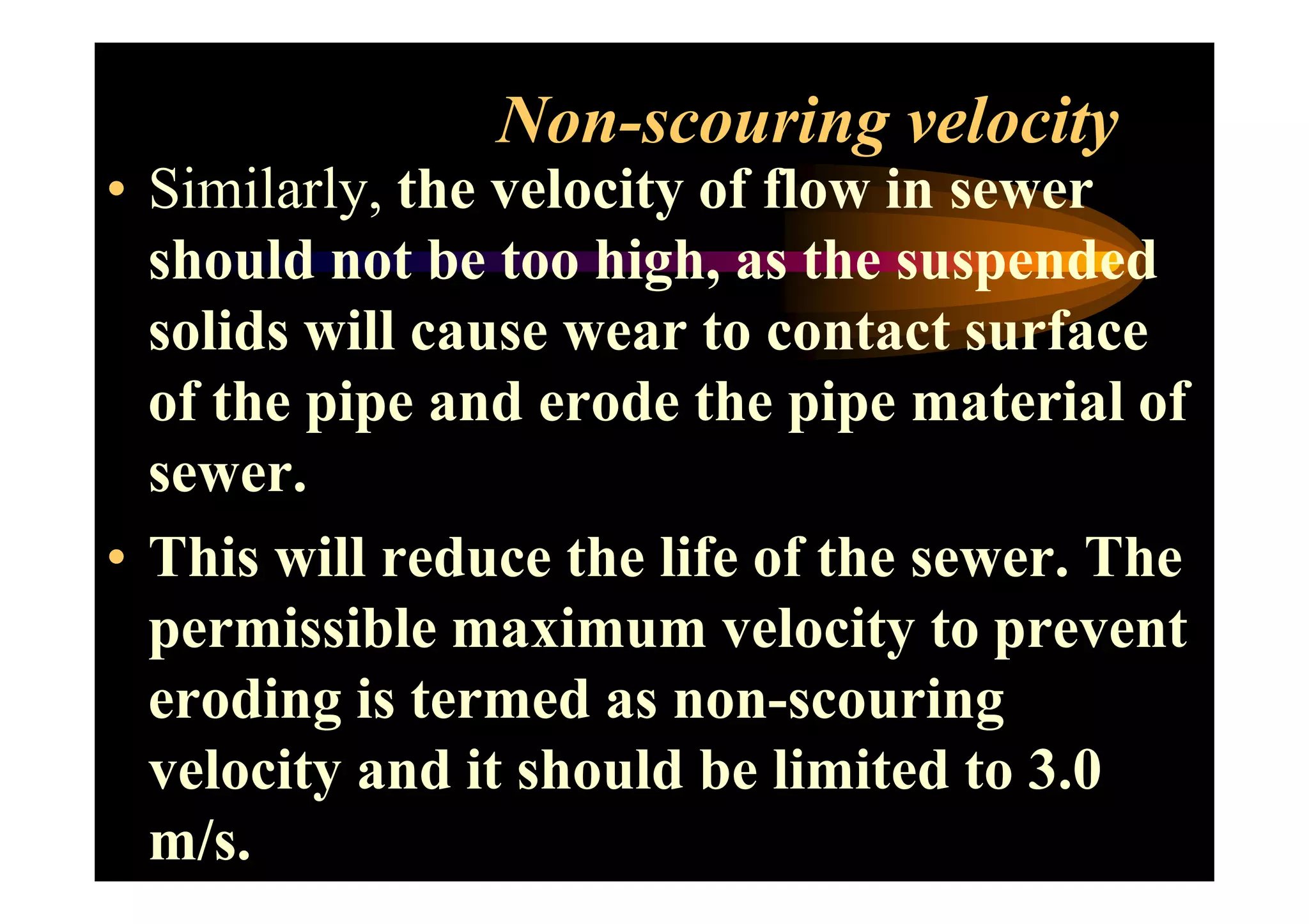 Non-scouring velocity
• Similarly, the velocity of flow in sewer
should not be too high, as the suspended
solids will cause wear to contact surface
of the pipe and erode the pipe material of
sewer.sewer.
• This will reduce the life of the sewer. The
permissible maximum velocity to prevent
eroding is termed as non-scouring
velocity and it should be limited to 3.0
m/s.
 
