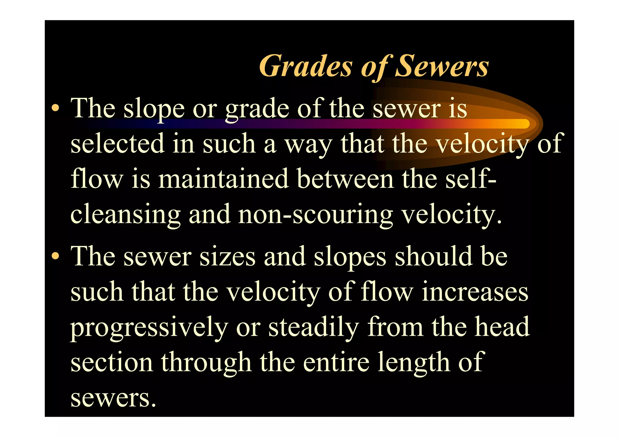 Grades of Sewers
• The slope or grade of the sewer is
selected in such a way that the velocity of
flow is maintained between the self-
cleansing and non-scouring velocity.cleansing and non-scouring velocity.
• The sewer sizes and slopes should be
such that the velocity of flow increases
progressively or steadily from the head
section through the entire length of
sewers.
 