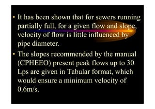 • It has been shown that for sewers running
partially full, for a given flow and slope,
velocity of flow is little influenced by
pipe diameter.
• The slopes recommended by the manual• The slopes recommended by the manual
(CPHEEO) present peak flows up to 30
Lps are given in Tabular format, which
would ensure a minimum velocity of
0.6m/s.
 