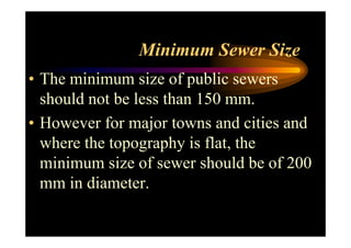 Minimum Sewer Size
• The minimum size of public sewers
should not be less than 150 mm.
• However for major towns and cities and• However for major towns and cities and
where the topography is flat, the
minimum size of sewer should be of 200
mm in diameter.
 