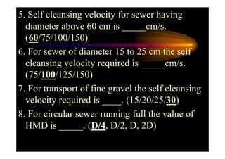 5. Self cleansing velocity for sewer having
diameter above 60 cm is _____cm/s.
(60/75/100/150)
6. For sewer of diameter 15 to 25 cm the self
cleansing velocity required is _____cm/s.
(75/100/125/150)(75/100/125/150)
7. For transport of fine gravel the self cleansing
velocity required is ____. (15/20/25/30)
8. For circular sewer running full the value of
HMD is _____. (D/4, D/2, D, 2D)
 