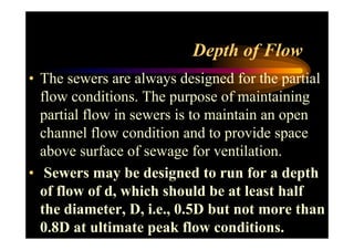 Depth of Flow
• The sewers are always designed for the partial
flow conditions. The purpose of maintaining
partial flow in sewers is to maintain an open
channel flow condition and to provide spacechannel flow condition and to provide space
above surface of sewage for ventilation.
• Sewers may be designed to run for a depth
of flow of d, which should be at least half
the diameter, D, i.e., 0.5D but not more than
0.8D at ultimate peak flow conditions.
 