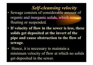 Self-cleansing velocity
• Sewage consists of considerable amount of
organic and inorganic solids, which remain
floating or suspended.
• If velocity of flow in the sewer is less, these
solids get deposited at the invert of thesolids get deposited at the invert of the
pipe and cause obstruction to the flow of
sewage.
• Hence, it is necessary to maintain a
minimum velocity of flow at which no solids
get deposited in the sewer.
 