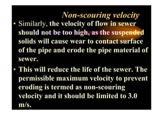 Non-scouring velocity
• Similarly, the velocity of flow in sewer
should not be too high, as the suspended
solids will cause wear to contact surface
of the pipe and erode the pipe material of
sewer.sewer.
• This will reduce the life of the sewer. The
permissible maximum velocity to prevent
eroding is termed as non-scouring
velocity and it should be limited to 3.0
m/s.
 
