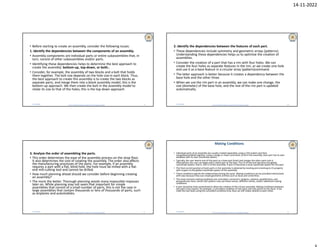 14-11-2022
Dr B R Ambedkar National Institute of Technology Jalandhar
• Before starting to create an assembly, consider the following issues:
1. Identify the dependencies between the components of an assembly.
• Assembly components are individual parts or entire subassemblies that, in
turn, consist of other subassemblies and/or parts.
• Identifying these dependencies helps to determine the best approach to
create the assembly: bottom-up, top-down, or both..
• Consider, for example, the assembly of two blocks and a bolt that holds
them together. The bolt size depends on the hole size in each block. Thus,
the best approach to create this assembly is to create the two blocks as
separate parts, and merge them into a blank assembly model; this is the
bottom-up approach. We then create the bolt in the assembly model to
relate its size to that of the holes; this is the top-down approach.
11/14/2022 9 Dr B R Ambedkar National Institute of Technology Jalandhar
2. Identify the dependencies between the features of each part.
• These dependencies include symmetry and geometric arrays (patterns).
Understanding these dependencies helps us to optimize the creation of
assemblies.
• Consider the creation of a part that has a rim with four holes. We can
create the four holes as separate features in the rim, or we create one hole
and use it as a base feature in a circular array (pattern)command.
• The latter approach is better because it creates a dependency between the
base hole and the other three.
• When we use the rim part in an assembly, we can make one change, the
size (diameter) of the base hole, and the rest of the rim part is updated
automatically.
11/14/2022 10
Dr B R Ambedkar National Institute of Technology Jalandhar
3. Analyze the order of assembling the parts.
• This order determines the ease of the assembly process on the shop floor.
It also determines the cost of creating the assembly. The order also affects
the manufacturing processes of the parts. For example, if an assembly
requires a part with a flat, blind hole, the hole must be milled with a flat-
end mill-cutting tool and cannot be drilled.
• How much planning ahead should we consider before beginning creating
an assembly?
• The more the better. Thorough planning avoids many impossible impasses
later on. While planning may not seem that important for simple
assemblies that consist of a small number of parts, this is not the case in
large assemblies that contain thousands or lens of thousands of parts, such
as airplanes and automobiles.
11/14/2022 11 Dr B R Ambedkar National Institute of Technology Jalandhar
Mating Conditions
• Individual parts of an assembly are usually created separately using a CAD system and then
merged(assembled) together, using a merge or insert command, to form the assembly. Each part has its own
database with its own coordinate system.
• Typically, the user selects one of the parts as a base part (host) and merges the other parts into it.
Alternatively, the user can begin with a blank part as the host. The CS of the host becomes the global
coordinate system, that is, the CS of the assembly. A part CS becomes a local coordinate system for this part.
• The final correct position of each parts in the assembly is obtained by locating and orienting its CS properly
with respect to the global coordinate system of the assembly.
• These conditions specify the relationships among the parts. Mating conditionscan be provided interactively
with ease because they use simple geometric entities such as faces and centerlines.
• The most common mating conditionsare coincident, concentric, tangent, coplanar, parallel faces, and
perpendicular faces. Some CAD systems may use these names, different names, and/or additional mating
conditions.
• A part should be fully constrained to allow the creation of the correct assembly. Mating conditions between
two parts may require, for example, a coincident condition of two faces and two points on the faces. If we
mate the two faces using the coincident condition only, they can still rotate relative to each other.
11/14/2022 12
 