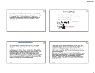 14-11-2022
Dr B R Ambedkar National Institute of Technology Jalandhar
• The bottom-up approach has some advantages. It is the preferred
technique if the parts have already been constructed, as in the case
of off-the-shelf parts. It also allows designers to focus on the
individual parts. It also makes it easier and simpler to maintain the
relationships and regeneration behavior of parts than in the top-
down approach.
11/14/2022 21 Dr B R Ambedkar National Institute of Technology Jalandhar
11/14/2022 22
Dr B R Ambedkar National Institute of Technology Jalandhar
Top-Down Assembly Approach
• The top-down approach, while good for any size assembly, is ideal for large
assemblies consisting of tens of thousands of components. It provides an
effective tool and a well-organized approach to managing the design of large
assemblies.
• The top-down assembly approach fosters a systems engineering approach to
product design, in which the assembly layout communicates design criteria to
subsystem developers, including suppliers. This tight control allows distributed
design teams to work concurrently within a common product framework. It also
allows detailed design to begin while the assembly layout is being finalized.
• The top-down approach lends itself well to the conceptual design phase. It
captures the design intent of a product in the early design stages at a high level of
abstraction. After all. assembly design does not always require detailed design of
constituent parts and subassemblies. This allows designers to validate different
design concepts before implementing them. The top-down approach also allows
designers to practice the what-if design scenarios with ease.
11/14/2022 23 Dr B R Ambedkar National Institute of Technology Jalandhar
• The top-down assembly approach begins with an assembly layout sketch.
The layout serves as the behind-the-scenes backbone of the assembly. The
layout defines components in the context of an assembly. These
components are "empty" as they do not have any external references to
actual parts and subassemblies files yet. The assembly layout sketch
defines skeletal, space claim, and other physical properties that may be
used to define the geometry of and the relationships between components
(parts or subassemblies).
• The space claim is the most important property of an assembly layout
because the layout shows where each assembly component belongs. When
a designer lays down the skeletons of all the assembly components in the
layout, the designer can clearly see any interferences, clearances, or
overlapping between them. The designer can change the locations of the
components, relative to each other, in the layout to better meet product
design requirements.
11/14/2022 24
 