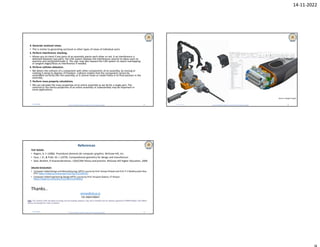 14-11-2022
Dr B R Ambedkar National Institute of Technology Jalandhar
4. Generate sectional views.
• This is similar to generating sectional or other types of views of individual parts
5. Perform interference checking.
• Allows you to check if any parts of an assembly pierce each other or not. It an interference is
detected between two parts, the CAD system displays the interference volume to allow users to
examine and rectify/eliminate it. The user may also request the CAD system to report overlapping
or tangent edges/faces as interference if needed.
6. Perform collision detection.
• We detect the collision of a component with other components of an assembly, by moving or
rotating it along its degrees of freedom. Collision implies that the component cannot be
assembled correctly into the assembly, or it cannot move or rotate freely in its final position in the
assembly.
7. Perform mass property calculations.
• We can calculate the mass properties of an entire assembly as we do for a single part. The
centroid or the inertia properties of an entire assembly or subassembly may be important in
some applications.
11/14/2022 33 Dr B R Ambedkar National Institute of Technology Jalandhar
11/14/2022 34
Source: Google Images
Dr B R Ambedkar National Institute of Technology Jalandhar
References
TEXT BOOKS
• Rogers, D. F. (1986). Procedural elements for computer graphics. McGraw-Hill, Inc..
• Faux, I. D., & Pratt, M. J. (1979). Computational geometry for design and manufacture.
• Zeid, Ibrahim, R Sivaramakrishnan. CAD/CAM theory and practice. McGraw-Hill Higher Education, 2009.
ONLINE RESOURSES
• Computer Aided Design and Manufacturing, NPTEL course by Prof. Anoop Chawla and Prof. P V Madhusudan Rao,
IITD: https://nptel.ac.in/courses/112/102/112102101/
• Computer Aided Engineering Design NPTEL course by Prof. Anupam Saxena, IIT Kanpur:
https://nptel.ac.in/courses/112/104/112104031/
Thanks..
vermar@nitj.ac.in
+91-9464740847
11/14/2022 35
Note: The contents of this document are being used for academic purposes only, and is intended only for students registered in NIPER-Mohali, 2022-Batch,
and are not intended for wider circulation
 