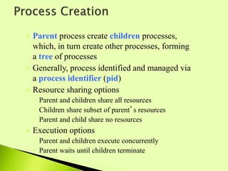  Parent process create children processes,
which, in turn create other processes, forming
a tree of processes
 Generally, process identified and managed via
a process identifier (pid)
 Resource sharing options
◦ Parent and children share all resources
◦ Children share subset of parent’s resources
◦ Parent and child share no resources
 Execution options
◦ Parent and children execute concurrently
◦ Parent waits until children terminate
 