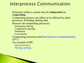  Processes within a system may be independent or
cooperating
 Cooperating process can affect or be affected by other
processes, including sharing data
 Reasons for cooperating processes:
◦ Information sharing
◦ Computation speedup
◦ Modularity
◦ Convenience
 Cooperating processes need interprocess communication
(IPC)
 Two models of IPC
◦ Shared memory
◦ Message passing
 