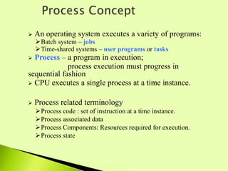  An operating system executes a variety of programs:
Batch system – jobs
Time-shared systems – user programs or tasks
 Process – a program in execution;
process execution must progress in
sequential fashion
 CPU executes a single process at a time instance.
 Process related terminology
Process code : set of instruction at a time instance.
Process associated data
Process Components: Resources required for execution.
Process state
 