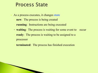  As a process executes, it changes state
◦ new: The process is being created
◦ running: Instructions are being executed
◦ waiting: The process is waiting for some event to occur
◦ ready: The process is waiting to be assigned to a
processor
◦ terminated: The process has finished execution
 