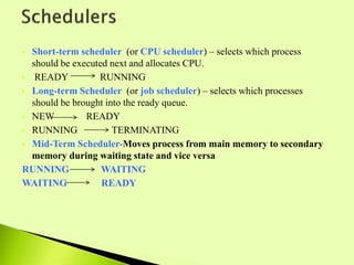  Short-term scheduler (or CPU scheduler) – selects which process
should be executed next and allocates CPU.
 READY RUNNING
 Long-term Scheduler (or job scheduler) – selects which processes
should be brought into the ready queue.
 NEW READY
 RUNNING TERMINATING
 Mid-Term Scheduler-Moves process from main memory to secondary
memory during waiting state and vice versa
RUNNING WAITING
WAITING READY
 