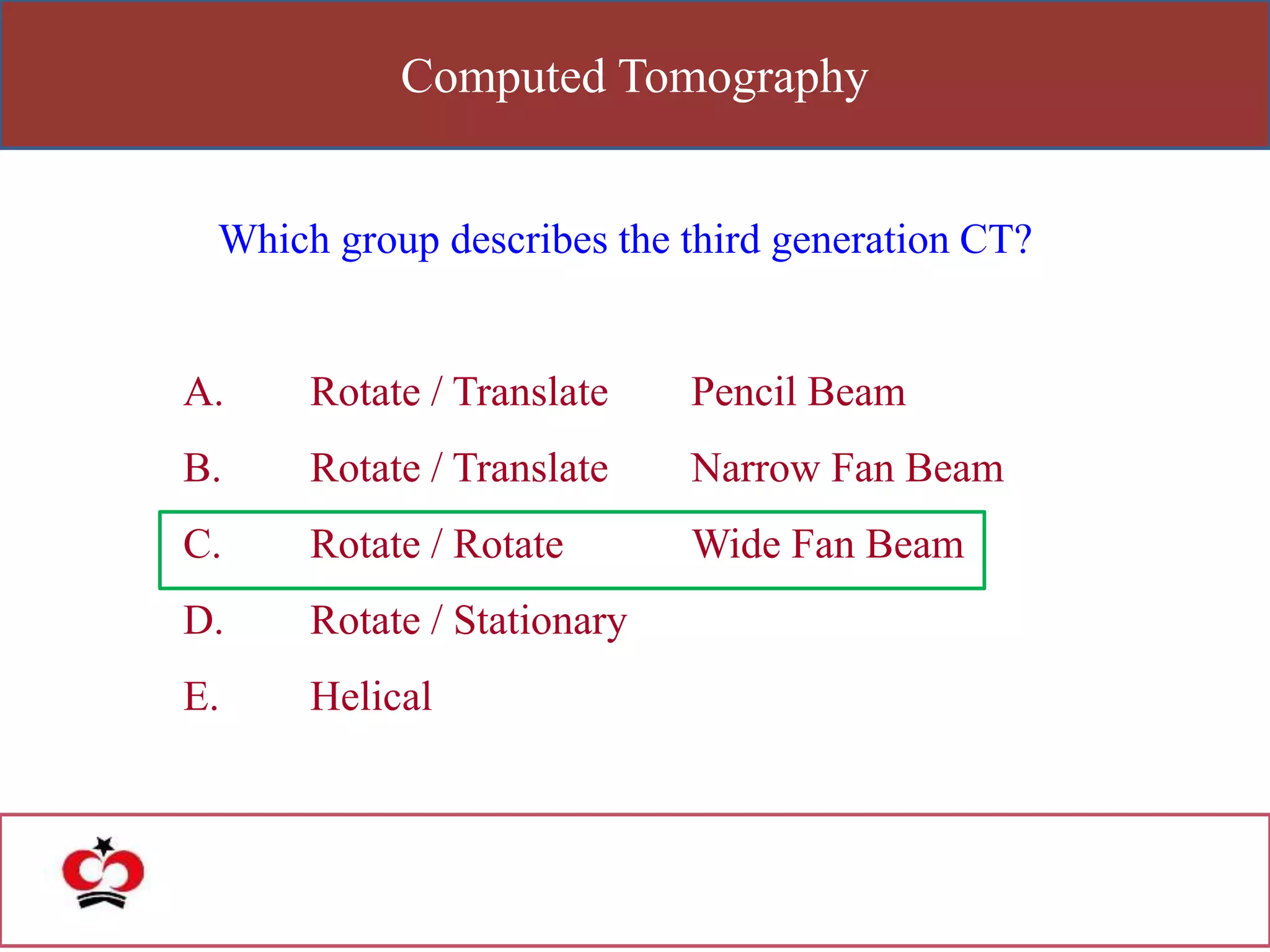 Computed Tomography
Which group describes the third generation CT?
A. Rotate / Translate Pencil Beam
B. Rotate / Translate Narrow Fan Beam
C. Rotate / Rotate Wide Fan Beam
D. Rotate / Stationary
E. Helical
 