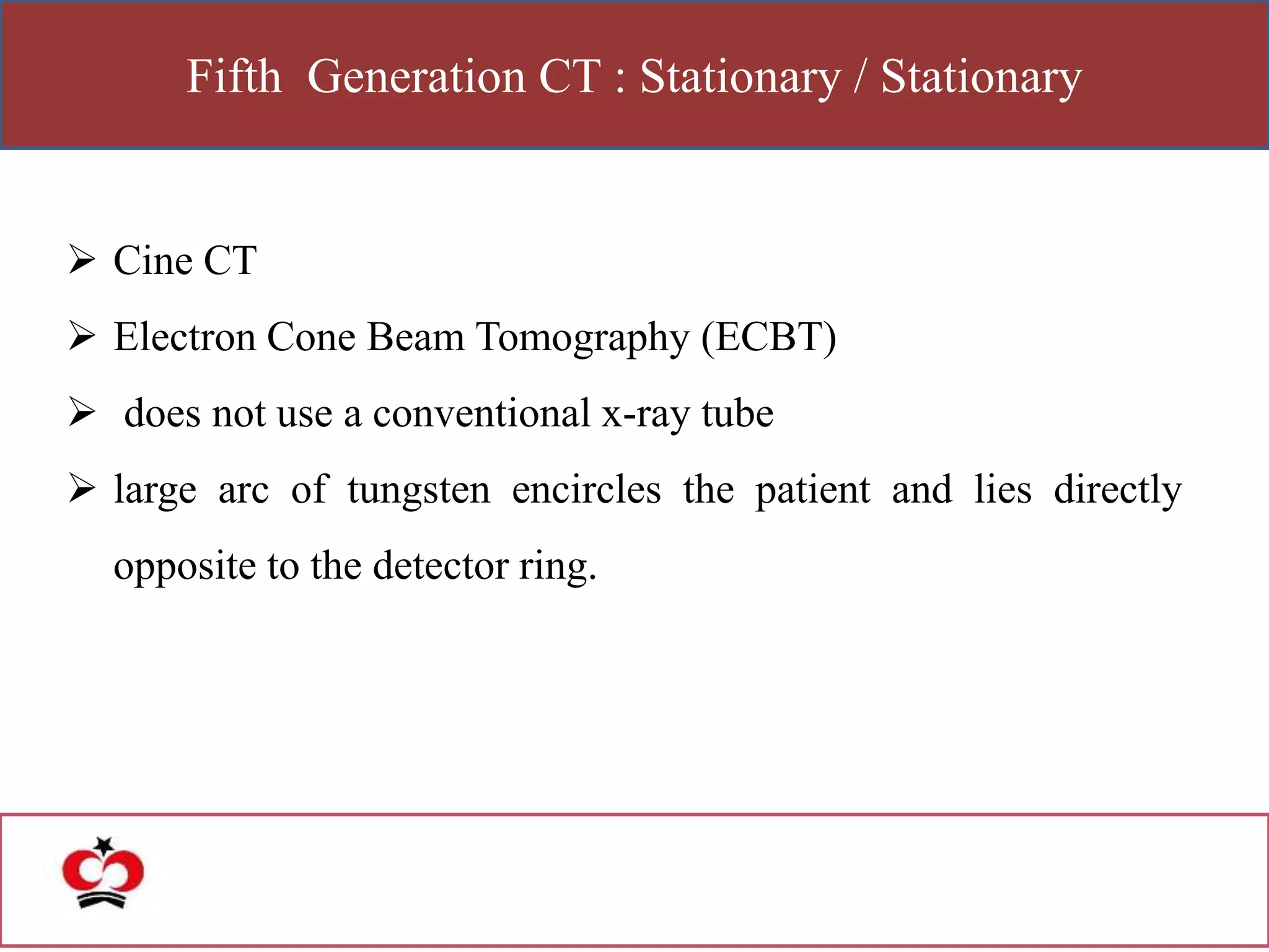 Fifth Generation CT : Stationary / Stationary
 Cine CT
 Electron Cone Beam Tomography (ECBT)
 does not use a conventional x-ray tube
 large arc of tungsten encircles the patient and lies directly
opposite to the detector ring.
 