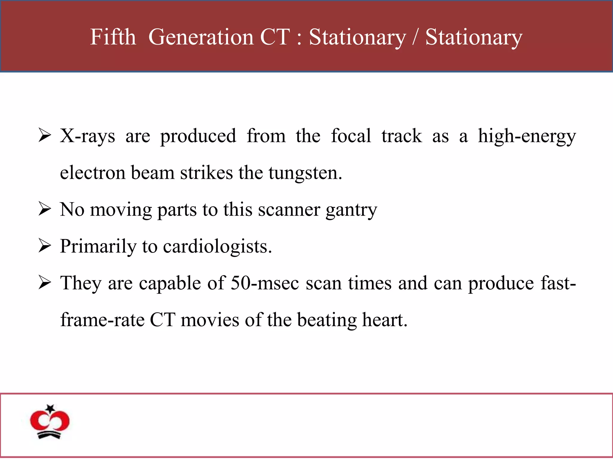 Fifth Generation CT : Stationary / Stationary
 X-rays are produced from the focal track as a high-energy
electron beam strikes the tungsten.
 No moving parts to this scanner gantry
 Primarily to cardiologists.
 They are capable of 50-msec scan times and can produce fast-
frame-rate CT movies of the beating heart.
 