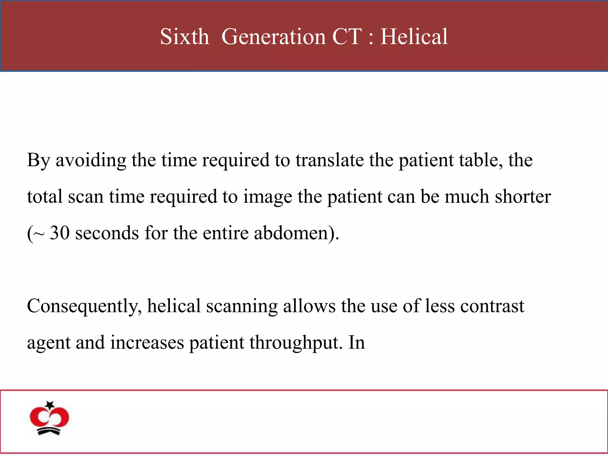 Sixth Generation CT : Helical
By avoiding the time required to translate the patient table, the
total scan time required to image the patient can be much shorter
(~ 30 seconds for the entire abdomen).
Consequently, helical scanning allows the use of less contrast
agent and increases patient throughput. In
 