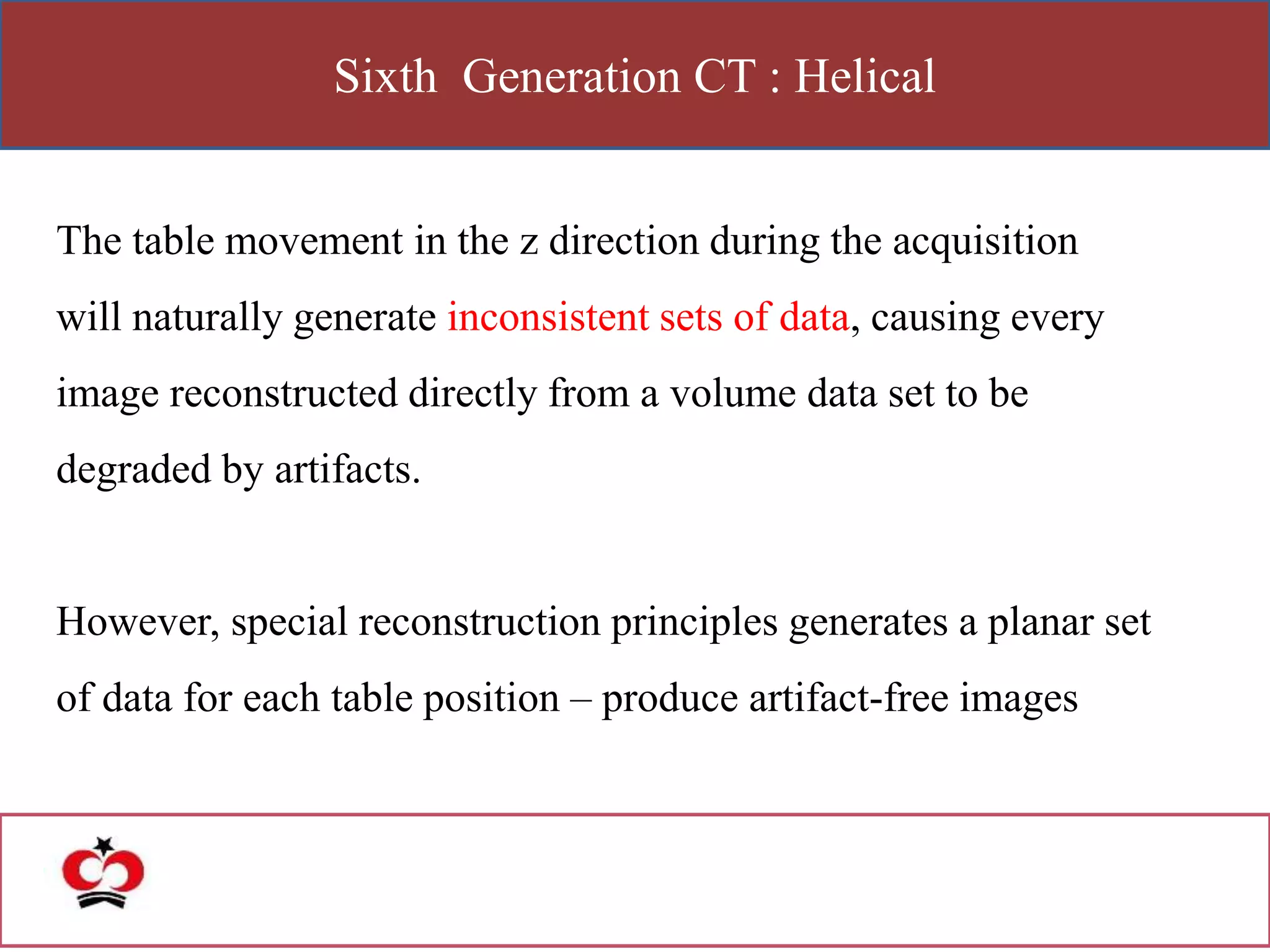 Sixth Generation CT : Helical
The table movement in the z direction during the acquisition
will naturally generate inconsistent sets of data, causing every
image reconstructed directly from a volume data set to be
degraded by artifacts.
However, special reconstruction principles generates a planar set
of data for each table position – produce artifact-free images
 