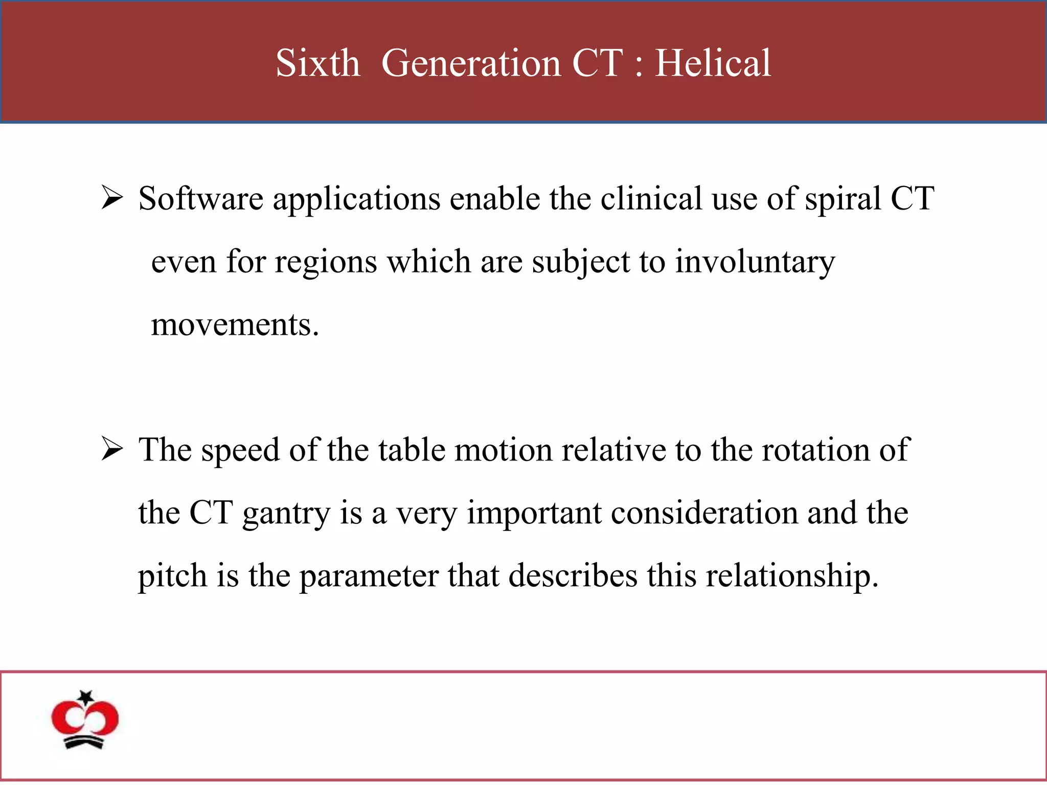 Sixth Generation CT : Helical
 Software applications enable the clinical use of spiral CT
even for regions which are subject to involuntary
movements.
 The speed of the table motion relative to the rotation of
the CT gantry is a very important consideration and the
pitch is the parameter that describes this relationship.
 