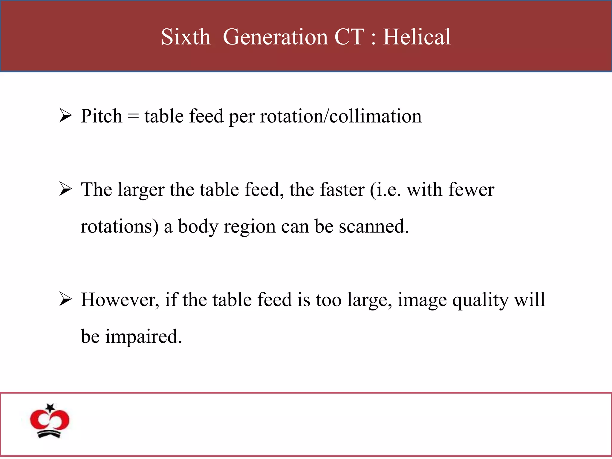 Sixth Generation CT : Helical
 Pitch = table feed per rotation/collimation
 The larger the table feed, the faster (i.e. with fewer
rotations) a body region can be scanned.
 However, if the table feed is too large, image quality will
be impaired.
 