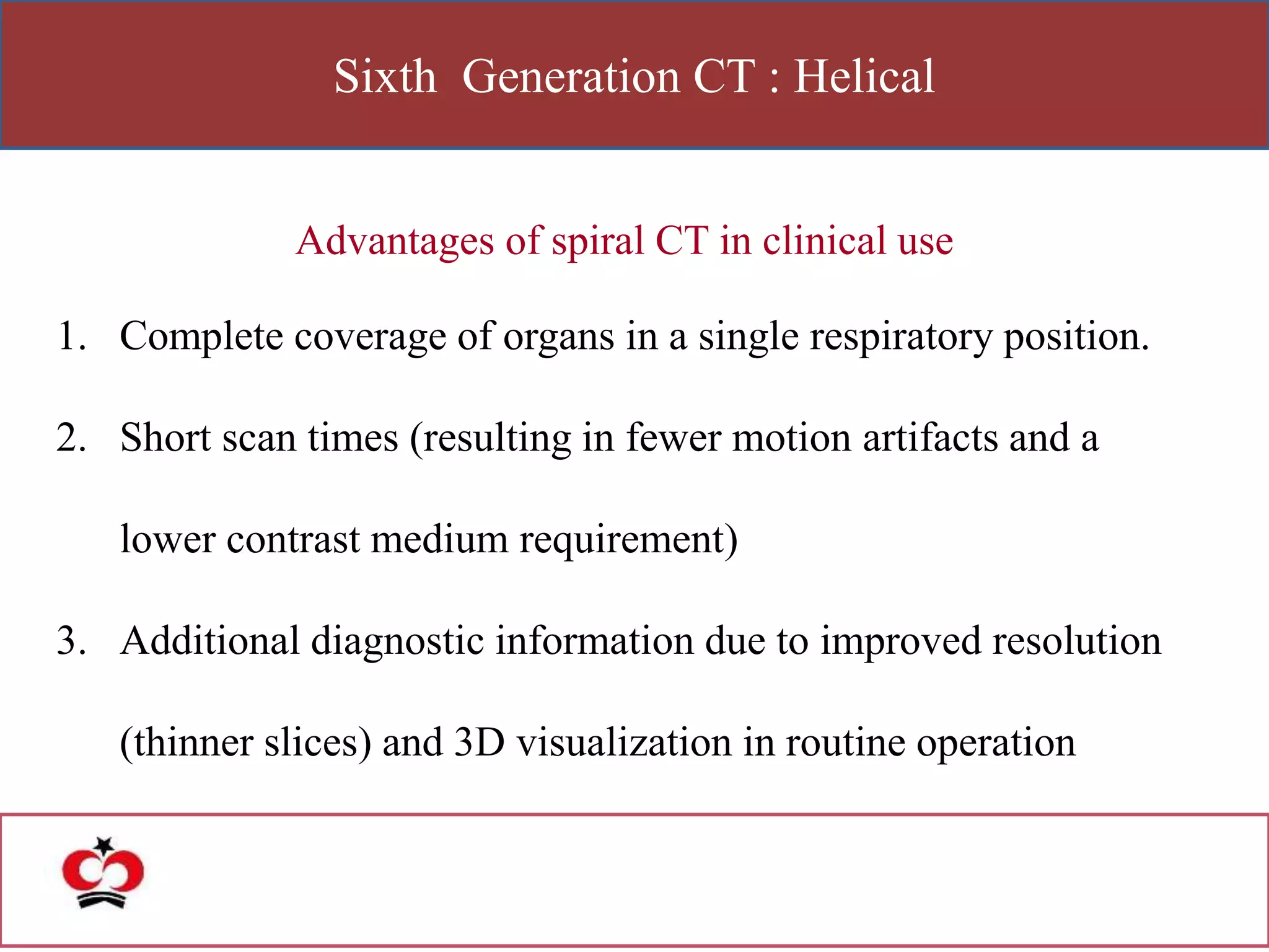 Sixth Generation CT : Helical
Advantages of spiral CT in clinical use
1. Complete coverage of organs in a single respiratory position.
2. Short scan times (resulting in fewer motion artifacts and a
lower contrast medium requirement)
3. Additional diagnostic information due to improved resolution
(thinner slices) and 3D visualization in routine operation
 