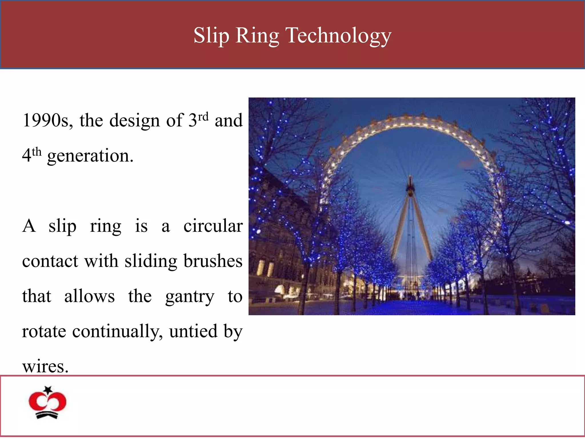 Slip Ring Technology
1990s, the design of 3rd and
4th generation.
A slip ring is a circular
contact with sliding brushes
that allows the gantry to
rotate continually, untied by
wires.
 