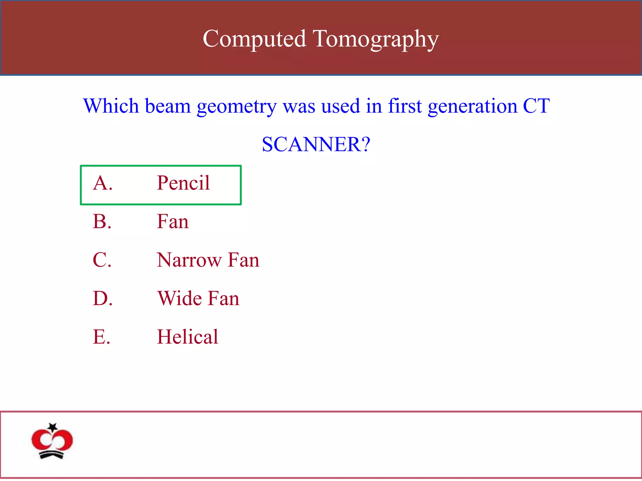 Computed Tomography
Which beam geometry was used in first generation CT
SCANNER?
A. Pencil
B. Fan
C. Narrow Fan
D. Wide Fan
E. Helical
 