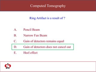 Computed Tomography
Ring Artifact is a result of ?
A. Pencil Beam
B. Narrow Fan Beam
C. Gain of detectors remains equal
D. Gain of detectors does not cancel out
E. Heel effect
 