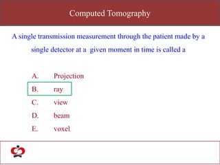 Computed Tomography
A single transmission measurement through the patient made by a
single detector at a given moment in time is called a
A. Projection
B. ray
C. view
D. beam
E. voxel
 