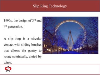 Slip Ring Technology
1990s, the design of 3rd and
4th generation.
A slip ring is a circular
contact with sliding brushes
that allows the gantry to
rotate continually, untied by
wires.
 