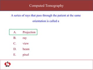 Computed Tomography
A series of rays that pass through the patient at the same
orientation is called a
A. Projection
B. ray
C. view
D. beam
E. pixel
 
